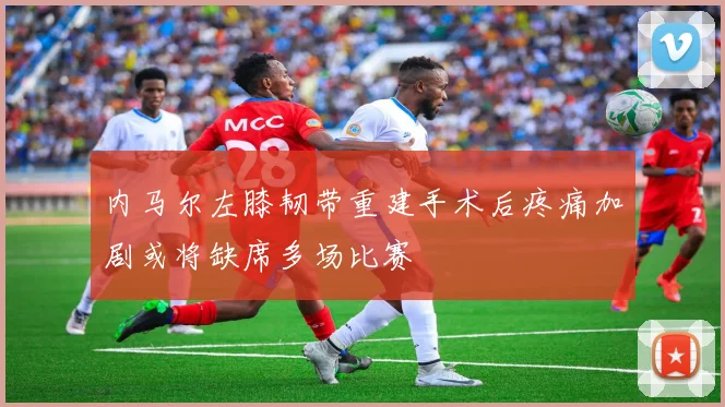 内马尔左膝韧带重建手术后疼痛加剧或将缺席多场比赛