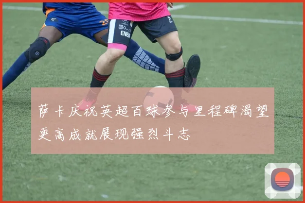 萨卡庆祝英超百球参与里程碑渴望更高成就展现强烈斗志