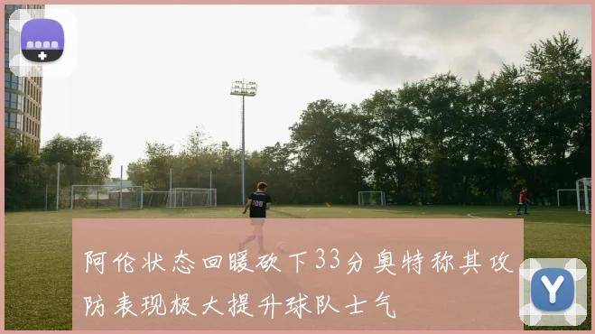 阿伦状态回暖砍下33分奥特称其攻防表现极大提升球队士气