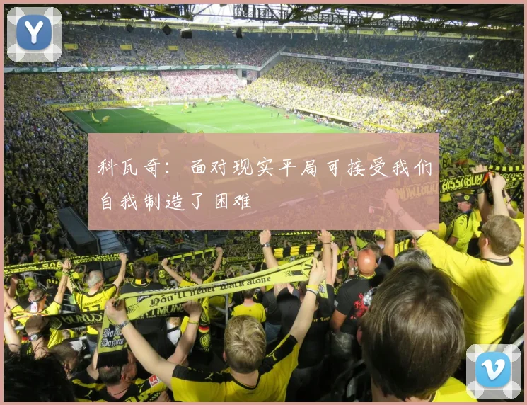 科瓦奇：面对现实平局可接受我们自我制造了困难