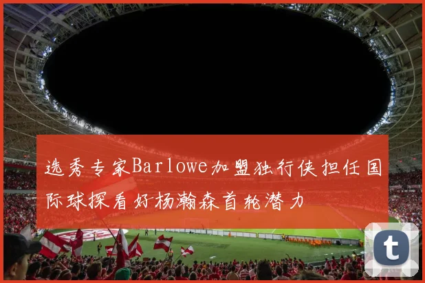 选秀专家Barlowe加盟独行侠担任国际球探看好杨瀚森首轮潜力