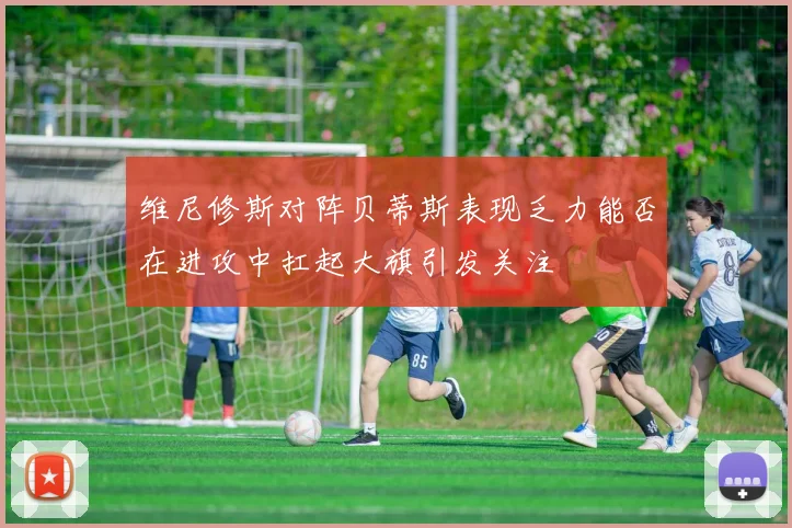 维尼修斯对阵贝蒂斯表现乏力能否在进攻中扛起大旗引发关注