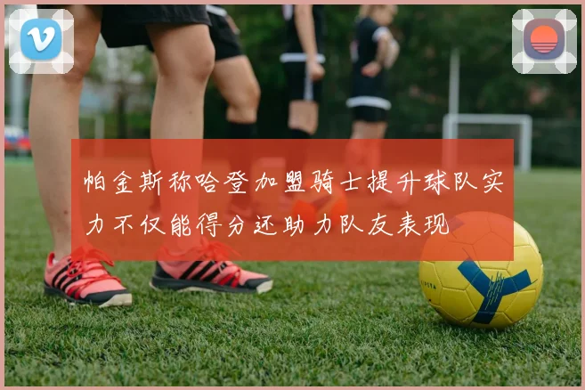 帕金斯称哈登加盟骑士提升球队实力不仅能得分还助力队友表现