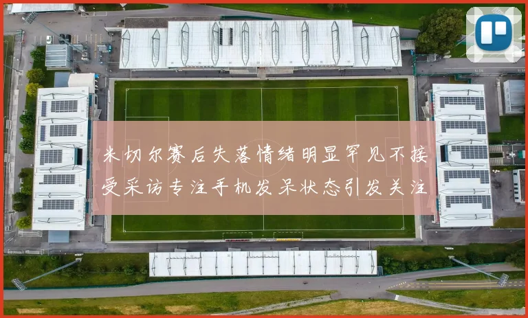 米切尔赛后失落情绪明显罕见不接受采访专注手机发呆状态引发关注