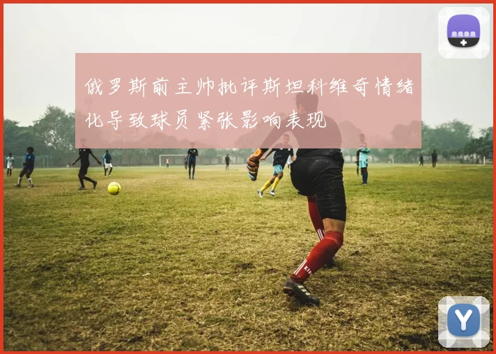 俄罗斯前主帅批评斯坦科维奇情绪化导致球员紧张影响表现