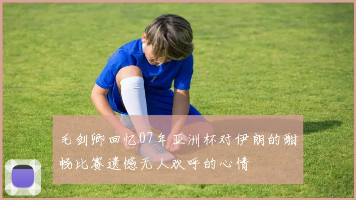 毛剑卿回忆07年亚洲杯对伊朗的酣畅比赛遗憾无人欢呼的心情