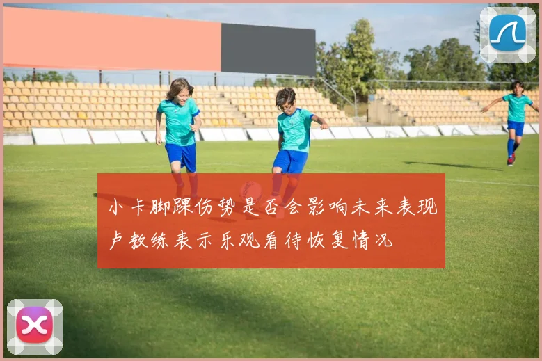 小卡脚踝伤势是否会影响未来表现卢教练表示乐观看待恢复情况