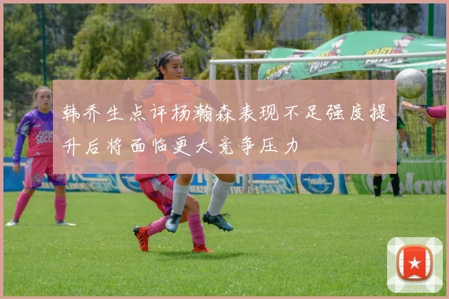 韩乔生点评杨瀚森表现不足强度提升后将面临更大竞争压力
