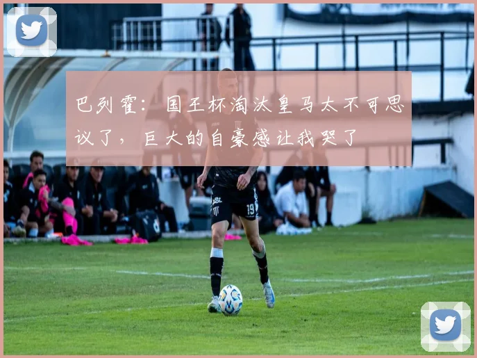 巴列霍：国王杯淘汰皇马太不可思议了，巨大的自豪感让我哭了