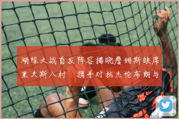 湖绿大战首发阵容揭晓詹姆斯缺席里夫斯八村塁携手对抗杰伦布朗与怀特