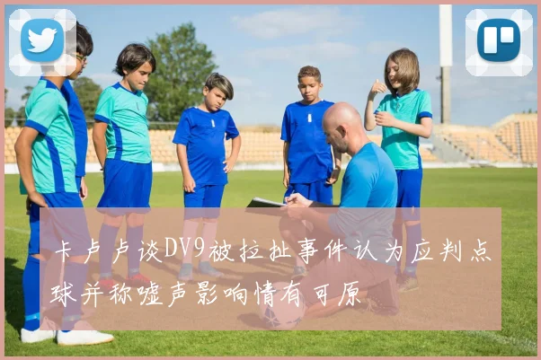 卡卢卢谈DV9被拉扯事件认为应判点球并称嘘声影响情有可原