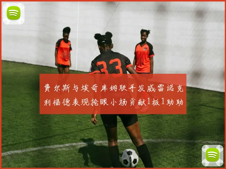 费尔斯与埃奇库姆联手发威雷诺克利福德表现抢眼小杨贡献1板1助助力球队