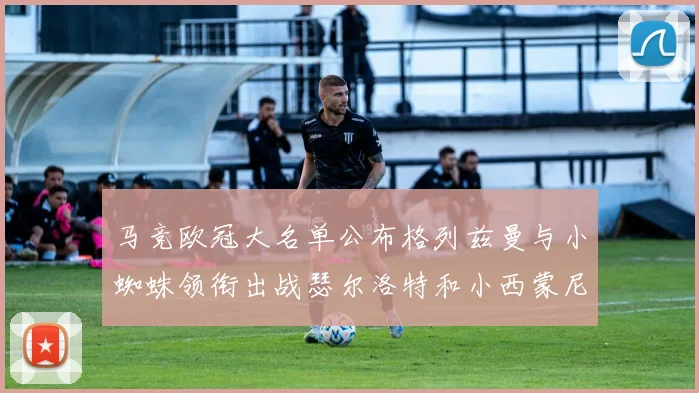 马竞欧冠大名单公布格列兹曼与小蜘蛛领衔出战瑟尔洛特和小西蒙尼在列
