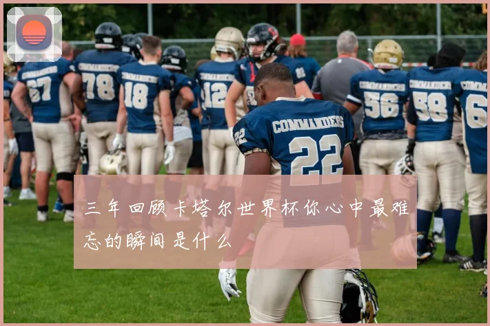 三年回顾卡塔尔世界杯你心中最难忘的瞬间是什么