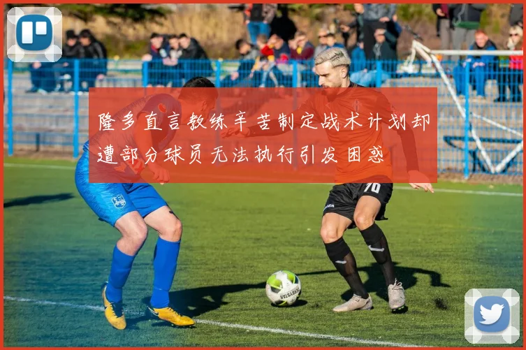 隆多直言教练辛苦制定战术计划却遭部分球员无法执行引发困惑