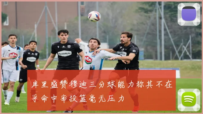 库里盛赞穆迪三分球能力称其不在乎命中率投篮毫无压力