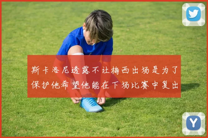 斯卡洛尼透露不让梅西出场是为了保护他希望他能在下场比赛中复出