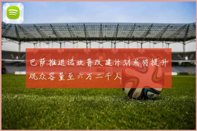 巴萨推进诺坎普改建计划或将提升观众容量至六万二千人
