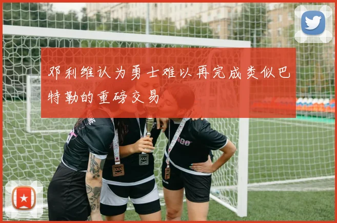 邓利维认为勇士难以再完成类似巴特勒的重磅交易