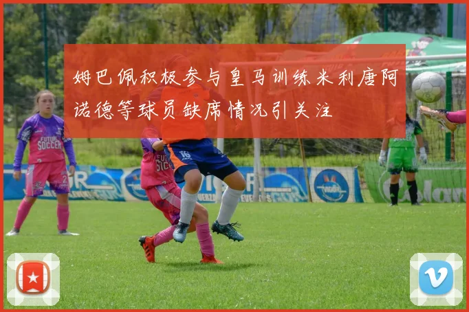 姆巴佩积极参与皇马训练米利唐阿诺德等球员缺席情况引关注