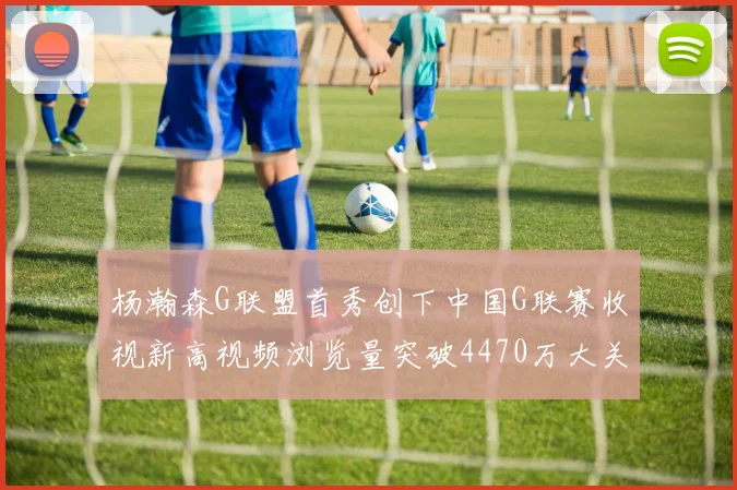 杨瀚森G联盟首秀创下中国G联赛收视新高视频浏览量突破4470万大关