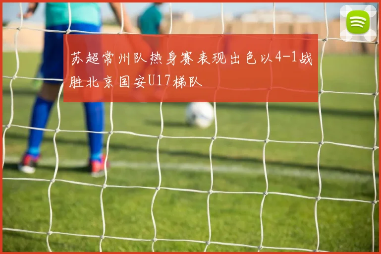 苏超常州队热身赛表现出色以4-1战胜北京国安U17梯队