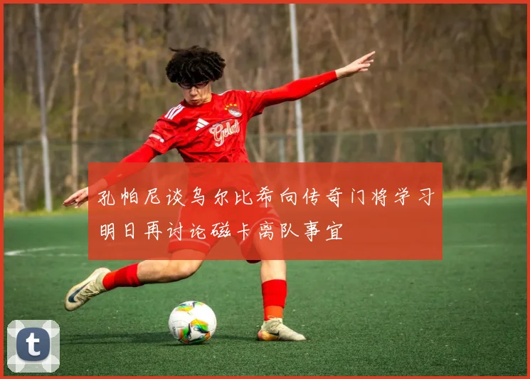 孔帕尼谈乌尔比希向传奇门将学习明日再讨论磁卡离队事宜