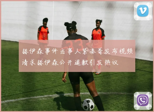 赫伊森事件当事人紧凑哥发布视频请求赫伊森公开道歉引发热议