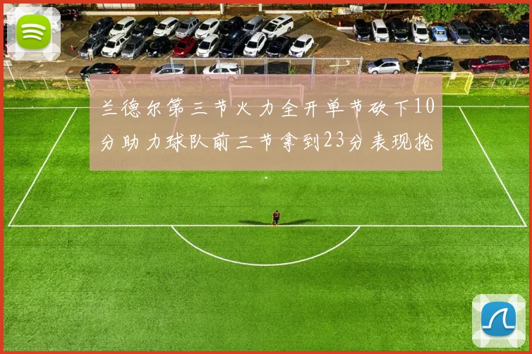 兰德尔第三节火力全开单节砍下10分助力球队前三节拿到23分表现抢眼