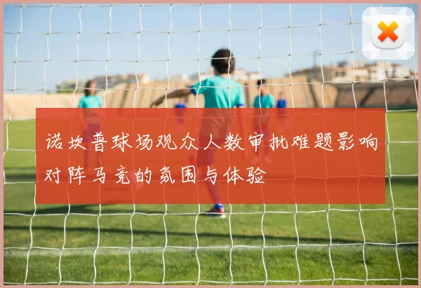 诺坎普球场观众人数审批难题影响对阵马竞的氛围与体验