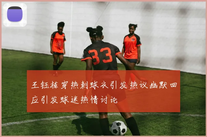 王钰栋穿热刺球衣引发热议幽默回应引发球迷热情讨论