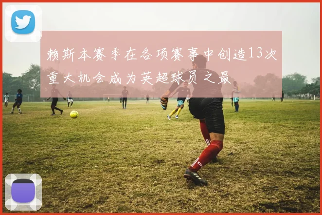 赖斯本赛季在各项赛事中创造13次重大机会成为英超球员之最